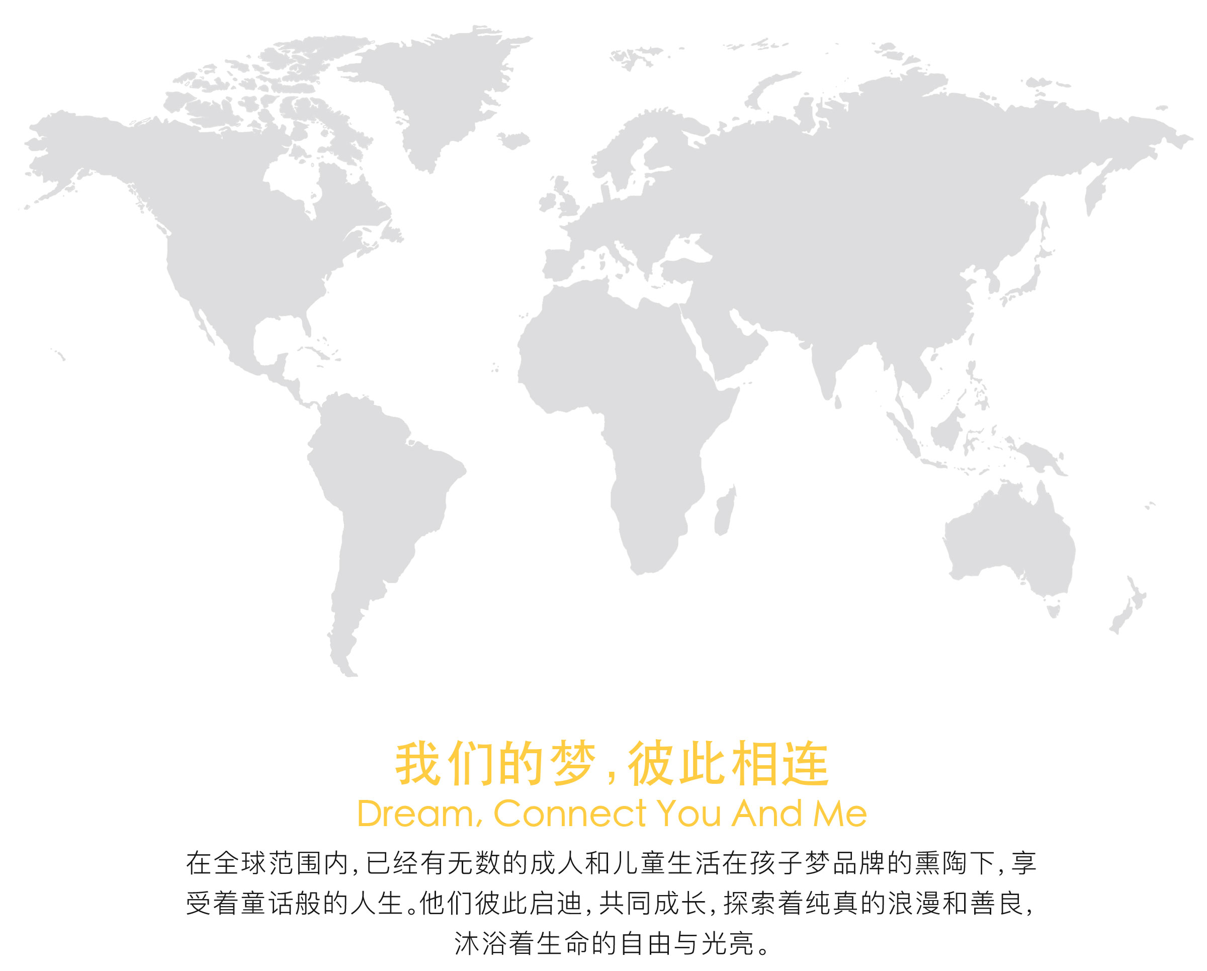 我们的梦，彼此相连；在全球范围内，已经有无数的成人和儿童在孩子梦品牌的熏陶下，享受着童话般的人生。他们彼此启迪，共同成长，探索着纯真的浪漫和善良，沐浴着生命的自由与光亮。