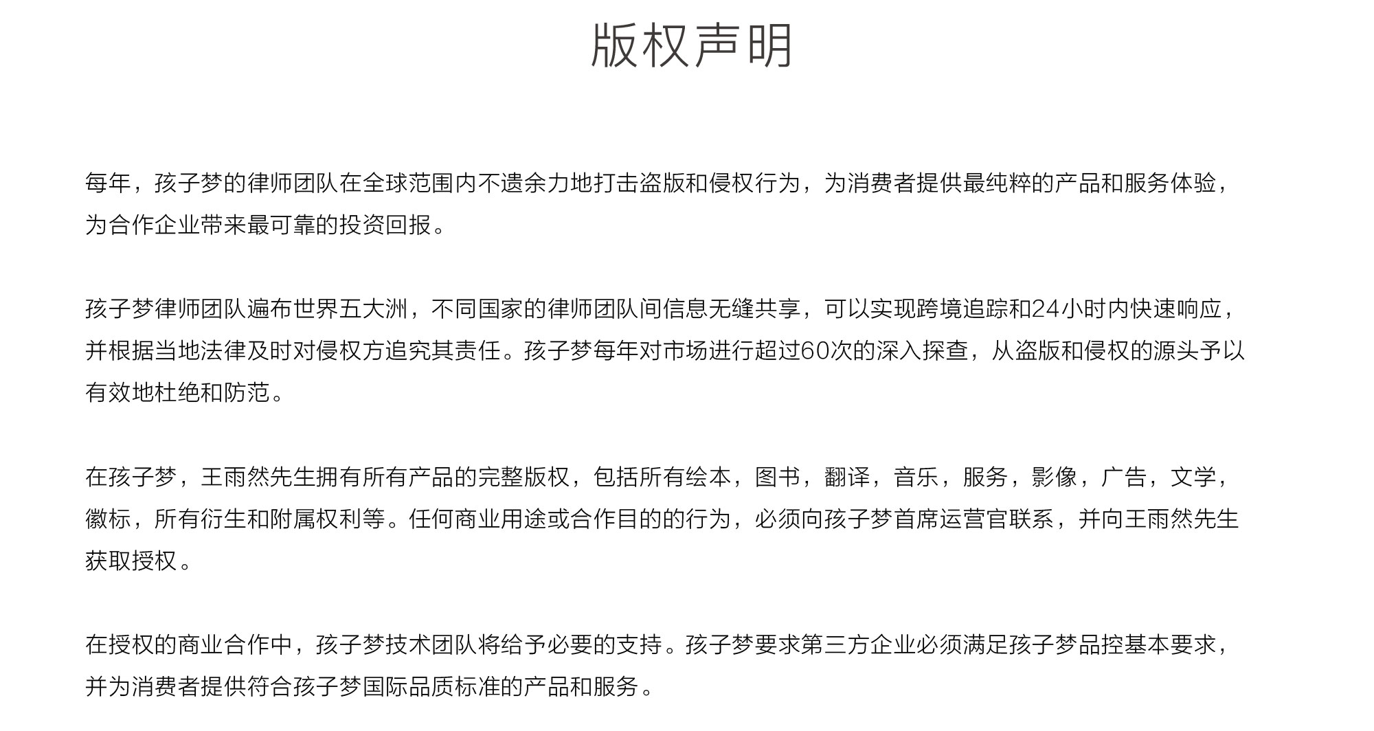 版权说明 每年，孩子梦的律师团队在全球范围内不遗余力地打击盗版和侵权行为，为消费者提供最纯粹的产品和服务体验，为合作企业带来最可靠的投资回报。孩子梦律师团队遍布世界五大洲，不同国家的律师团队间信息无缝共享，可以实现跨境追踪和24小时内快速响应，并根据当地法律及时对侵权方追究其责任。孩子梦每年对市场进行超过60次的深入探查，从盗版和侵权的源头予以有效地杜绝和防范。孩子梦所有音乐产品，均为委托第三方企业开发完成，并拥有完整知识产权。如果音乐产品开发有任何创意侵权行为，孩子梦将提供第三方开发企业联系方式，并对音乐产品进行下架处理，孩子梦对此不承担任何法律责任。在孩子梦，总裁王雨然先生拥有所有产品的完整版权，包括所有绘本，图书，翻译，音乐，服务，影像，广告，文学，徽标，所有衍生和附属权利等。任何商业用途或合作目的的行为，必须向孩子梦首席运营官联系，并向王雨然先生获取授权。在授权的商业合作中，孩子梦技术团队将给予必要的支持。孩子梦要求第三方企业必须满足孩子梦品控基本要求，并为消费者提供符合孩子梦国际品质标准的产品和服务。